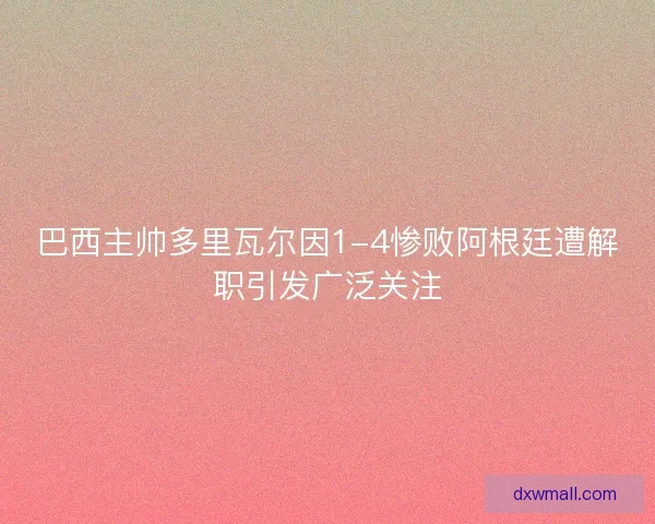 巴西主帅多里瓦尔因1-4惨败阿根廷遭解职引发广泛关注