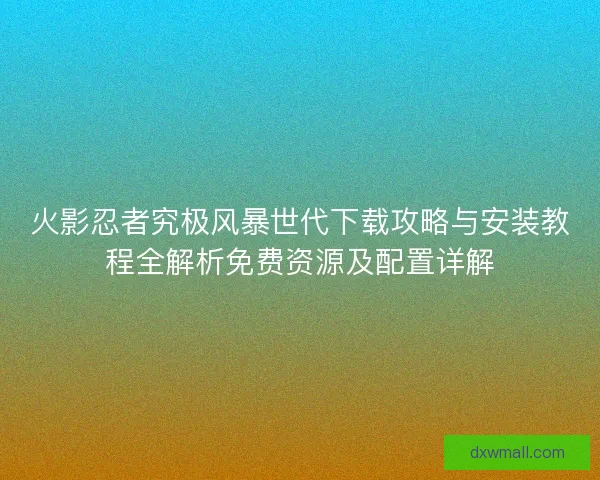 火影忍者究极风暴世代下载攻略与安装教程全解析免费资源及配置详解
