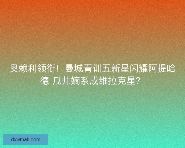 奥赖利领衔！曼城青训五新星闪耀阿提哈德 瓜帅嫡系成维拉克星？