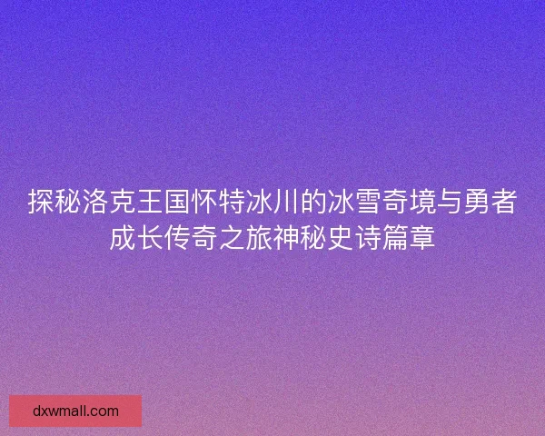 探秘洛克王国怀特冰川的冰雪奇境与勇者成长传奇之旅神秘史诗篇章