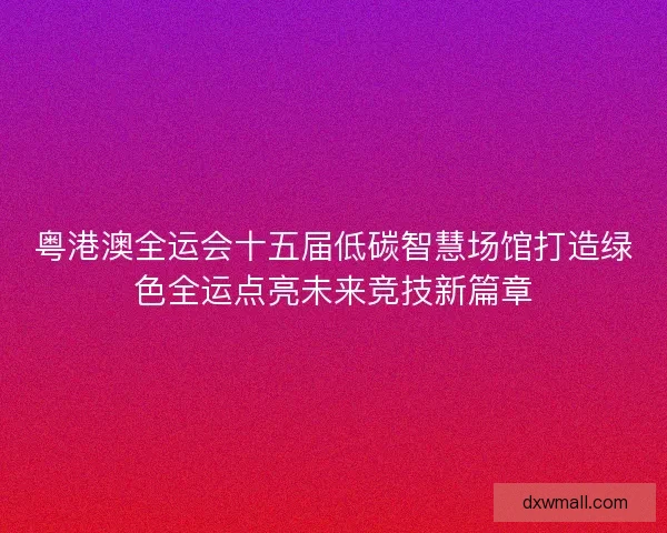 粤港澳全运会十五届低碳智慧场馆打造绿色全运点亮未来竞技新篇章